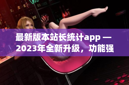 最新版本站長統(tǒng)計app — 2023年全新升級，功能強大，用戶體驗再升級