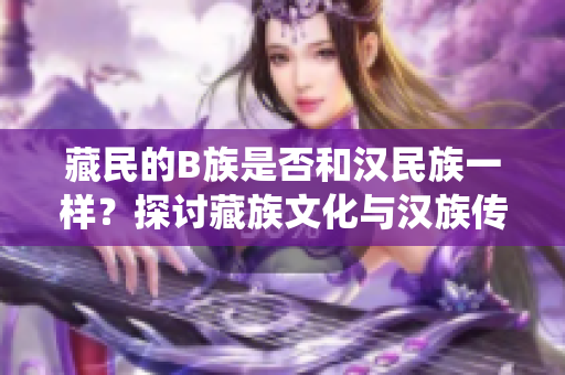藏民的B族是否和漢民族一樣？探討藏族文化與漢族傳統(tǒng)之異同