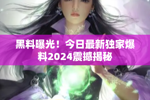 黑料曝光！今日最新獨(dú)家爆料2024震撼揭秘