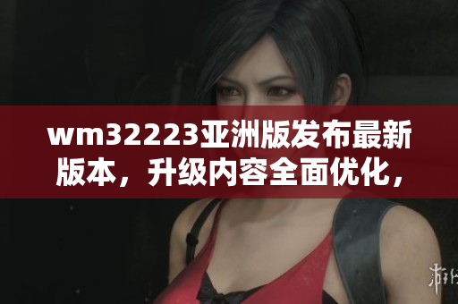 wm32223亞洲版發(fā)布最新版本，升級(jí)內(nèi)容全面優(yōu)化，用戶體驗(yàn)升級(jí)