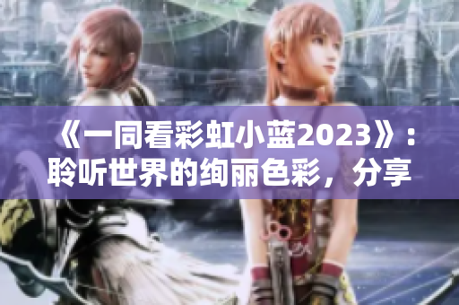 《一同看彩虹小藍(lán)2023》：聆聽世界的絢麗色彩，分享生活的溫暖情感
