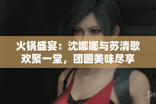 火鍋盛宴：沈娜娜與蘇清歌歡聚一堂，團(tuán)圓美味盡享