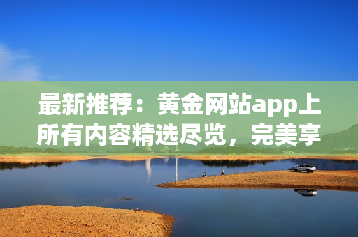 最新推薦：黃金網(wǎng)站app上所有內(nèi)容精選盡覽，完美享受數(shù)碼黃金影音！