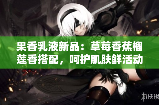 果香乳液新品：草莓香蕉榴蓮香搭配，呵護肌膚鮮活動人，滋潤持久，輕享乳液之美