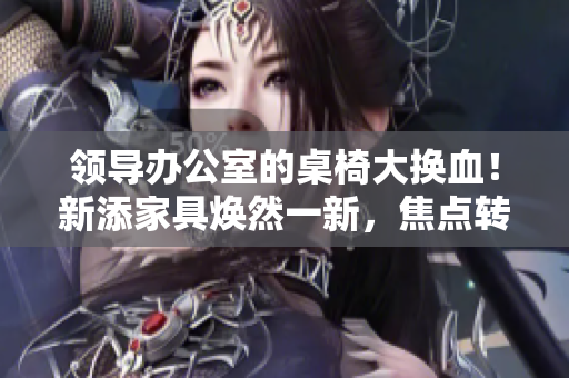 領導辦公室的桌椅大換血！新添家具煥然一新，焦點轉(zhuǎn)向舒適與時尚