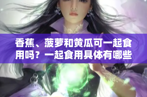 香蕉、菠蘿和黃瓜可一起食用嗎？一起食用具體有哪些好處？