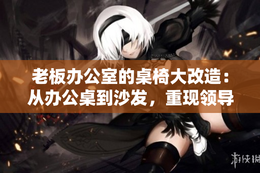 老板辦公室的桌椅大改造：從辦公桌到沙發(fā)，重現(xiàn)領導空間的風采