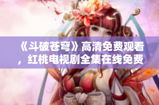 《斗破蒼穹》高清免費(fèi)觀看，紅桃電視劇全集在線免費(fèi)播放，精彩內(nèi)容盡在紅桃平臺