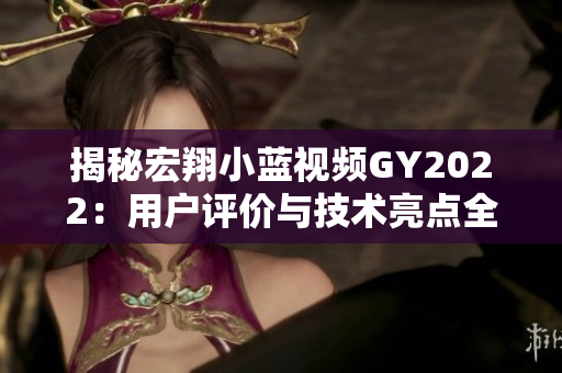 揭秘宏翔小藍(lán)視頻GY2022：用戶評價與技術(shù)亮點(diǎn)全解析