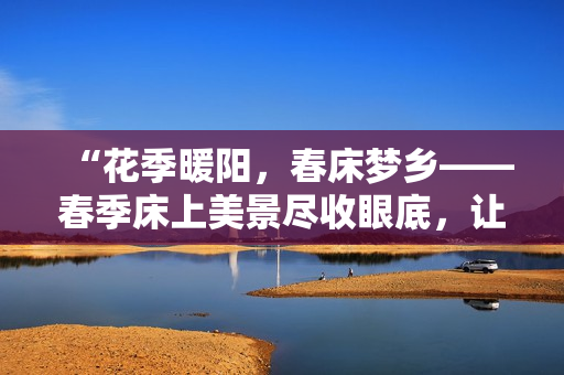 “花季暖陽，春床夢鄉(xiāng)——春季床上美景盡收眼底，讓心靈悠然蕩漾！”