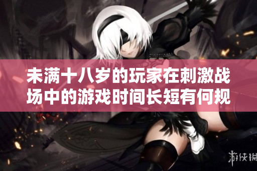 未滿十八歲的玩家在刺激戰(zhàn)場中的游戲時間長短有何規(guī)定？