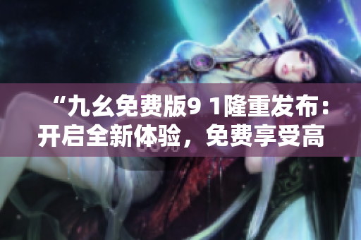 “九幺免費版9 1隆重發(fā)布：開啟全新體驗，免費享受高質量服務”