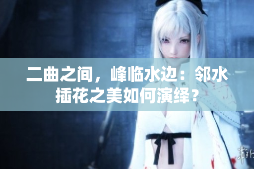 二曲之間，峰臨水邊：鄰水插花之美如何演繹？