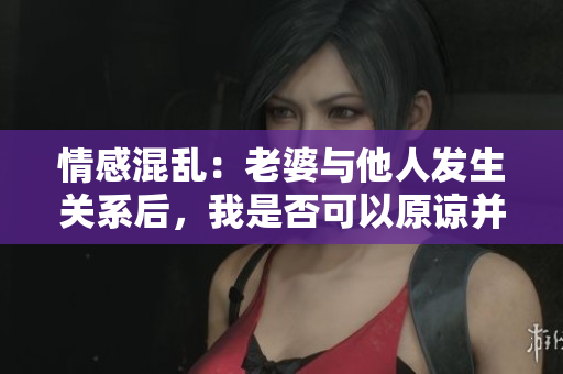 情感混亂：老婆與他人發(fā)生關(guān)系后，我是否可以原諒并繼續(xù)關(guān)系？