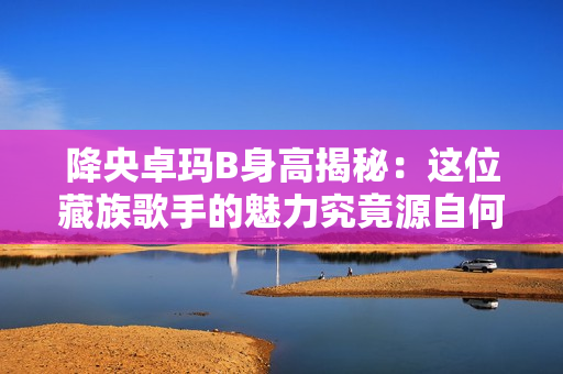 降央卓瑪B身高揭秘：這位藏族歌手的魅力究竟源自何處？