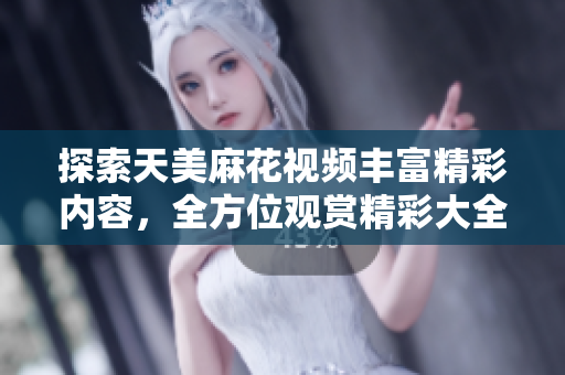 探索天美麻花視頻豐富精彩內(nèi)容，全方位觀賞精彩大全