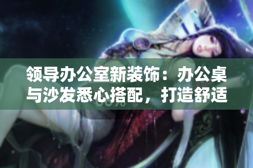 領(lǐng)導(dǎo)辦公室新裝飾：辦公桌與沙發(fā)悉心搭配，打造舒適高效工作環(huán)境