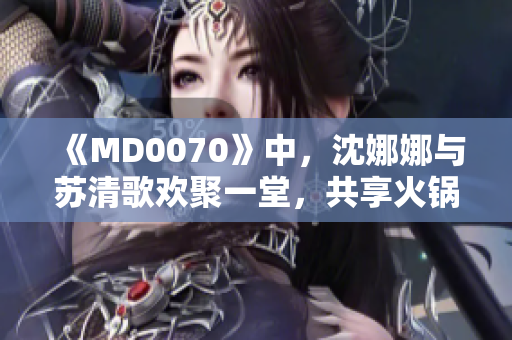 《MD0070》中，沈娜娜與蘇清歌歡聚一堂，共享火鍋盛宴