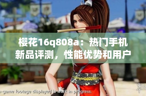 櫻花16q808a：熱門手機(jī)新品評(píng)測(cè)，性能優(yōu)勢(shì)和用戶體驗(yàn)全面解析