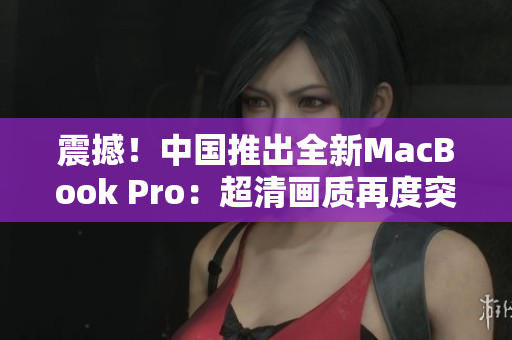 震撼！中國推出全新MacBook Pro：超清畫質(zhì)再度突破！