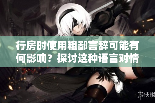 行房時使用粗鄙言辭可能有何影響？探討這種語言對情感和關(guān)系的影響。