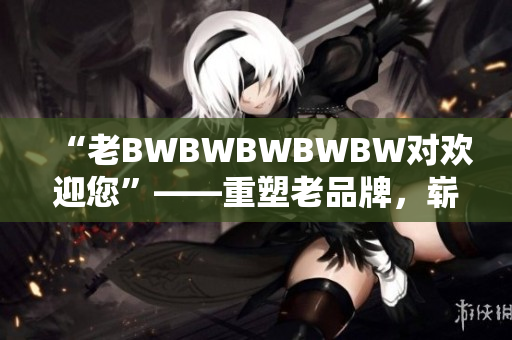 “老BWBWBWBWBW對歡迎您”——重塑老品牌，嶄新迎客禮儀