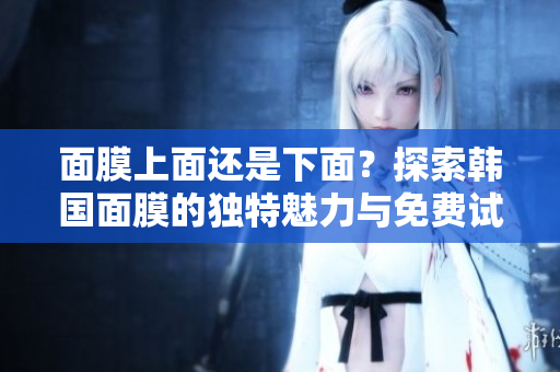 面膜上面還是下面？探索韓國面膜的獨(dú)特魅力與免費(fèi)試用指南