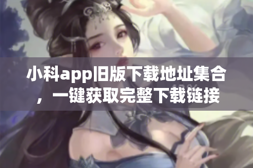 小科app舊版下載地址集合，一鍵獲取完整下載鏈接