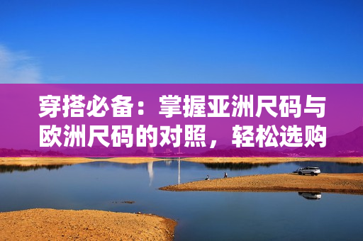 穿搭必備：掌握亞洲尺碼與歐洲尺碼的對(duì)照，輕松選購(gòu)適合您的服裝尺寸！