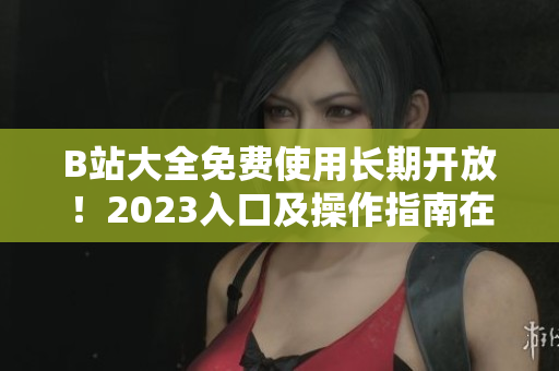 B站大全免費使用長期開放！2023入口及操作指南在何處？