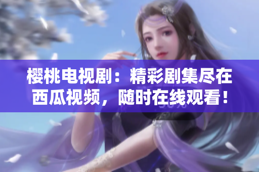 櫻桃電視?。壕蕜〖M在西瓜視頻，隨時在線觀看！