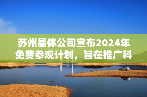 蘇州晶體公司宣布2024年免費參觀計劃，旨在推廣科技創(chuàng)新及晶體技術(shù)