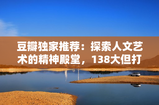 豆瓣獨(dú)家推薦：探索人文藝術(shù)的精神殿堂，138大但打造心靈觸動(dòng)之旅