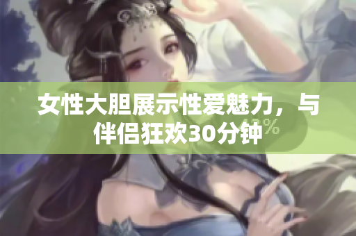 女性大膽展示性愛魅力，與伴侶狂歡30分鐘