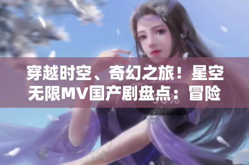 穿越時空、奇幻之旅！星空無限MV國產(chǎn)劇盤點：冒險、愛情與未知的探索
