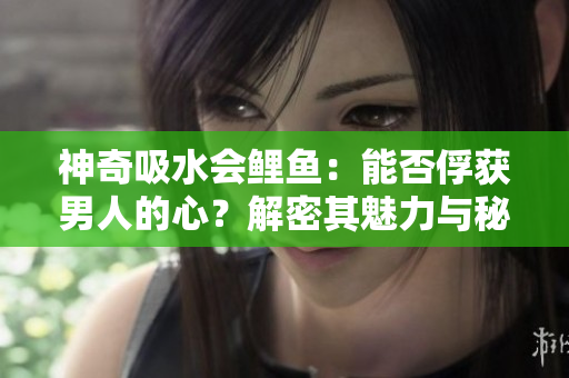 神奇吸水會鯉魚：能否俘獲男人的心？解密其魅力與秘密