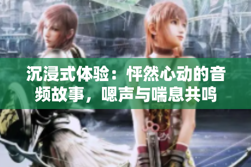 沉浸式體驗：怦然心動的音頻故事，嗯聲與喘息共鳴