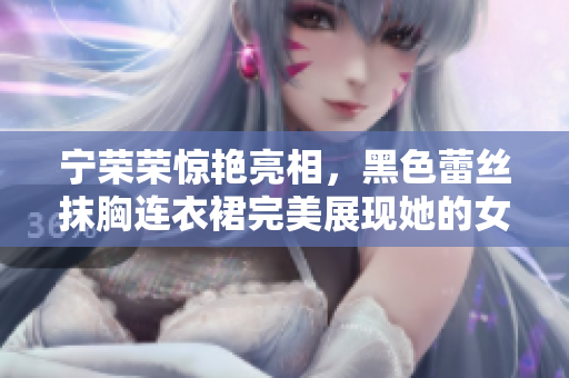 寧榮榮驚艷亮相，黑色蕾絲抹胸連衣裙完美展現(xiàn)她的女王氣質(zhì)