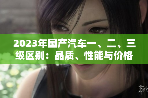 2023年國產(chǎn)汽車一、二、三級區(qū)別：品質(zhì)、性能與價格的比較解析