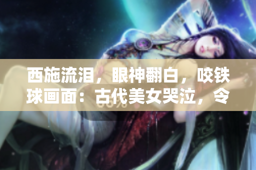 西施流淚，眼神翻白，咬鐵球畫面：古代美女哭泣，令人心碎