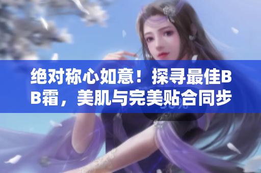 絕對稱心如意！探尋最佳BB霜，美肌與完美貼合同步實現(xiàn)