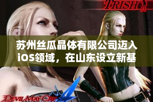 蘇州絲瓜晶體有限公司邁入iOS領(lǐng)域，在山東設(shè)立新基地
