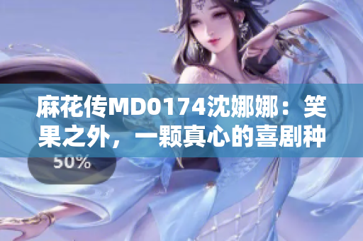 麻花傳MD0174沈娜娜：笑果之外，一顆真心的喜劇種子萌芽
