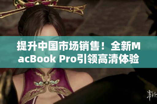 提升中國(guó)市場(chǎng)銷售！全新MacBook Pro引領(lǐng)高清體驗(yàn)