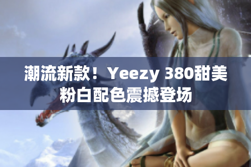 潮流新款！Yeezy 380甜美粉白配色震撼登場(chǎng)