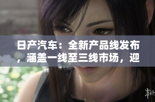 日產(chǎn)汽車：全新產(chǎn)品線發(fā)布，涵蓋一線至三線市場，迎合不同消費群體需求