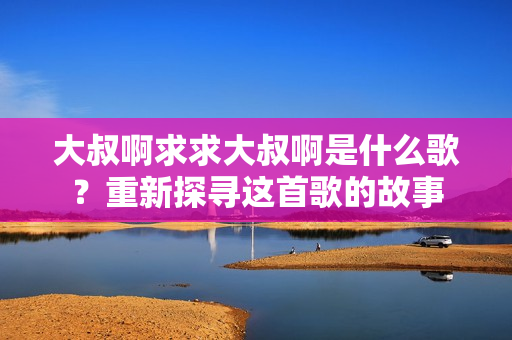 大叔啊求求大叔啊是什么歌？重新探尋這首歌的故事