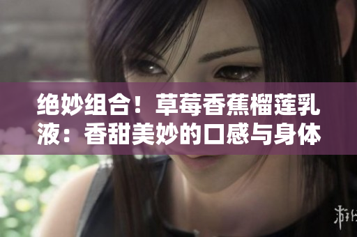 絕妙組合！草莓香蕉榴蓮乳液：香甜美妙的口感與身體呵護(hù)的完美融合