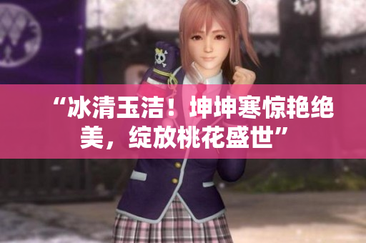 “冰清玉潔！坤坤寒驚艷絕美，綻放桃花盛世”