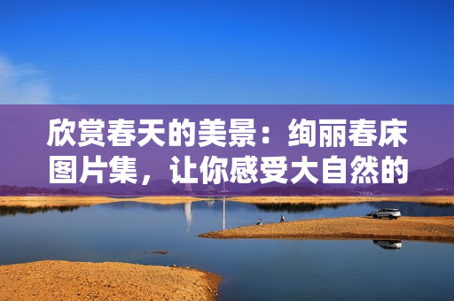 欣賞春天的美景：絢麗春床圖片集，讓你感受大自然的溫暖與生機(jī)